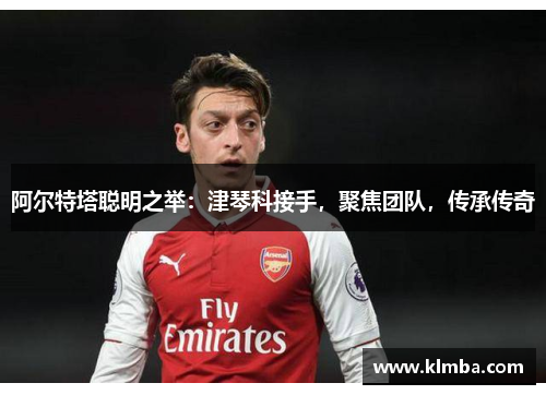 阿尔特塔聪明之举：津琴科接手，聚焦团队，传承传奇